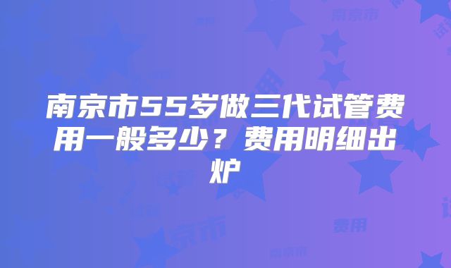 南京市55岁做三代试管费用一般多少?费用明细出炉