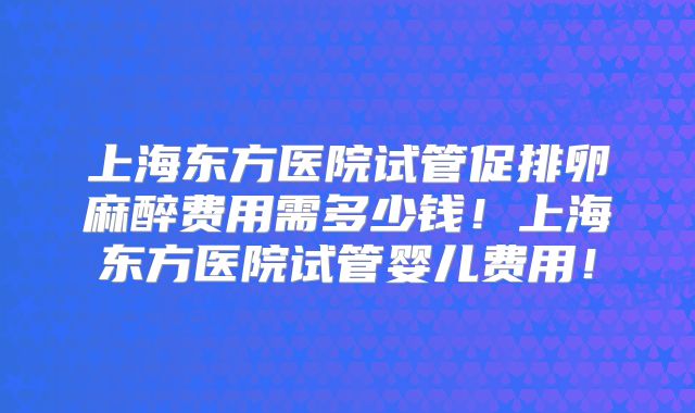 上海东方医院试管促排卵麻醉费用需多少钱!上海东方医院试管婴儿费用!
