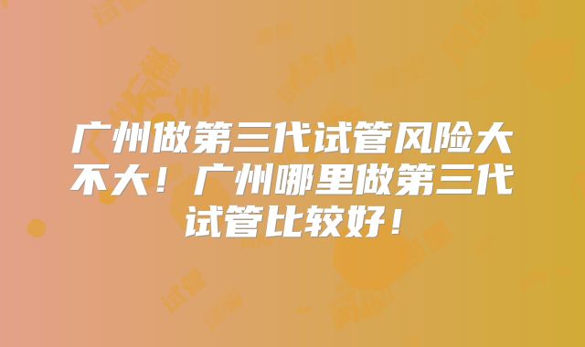 广州做第三代试管风险大不大！广州哪里做第三代试管比较好！