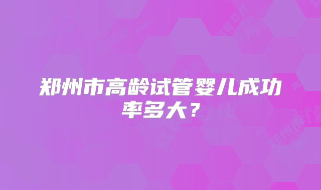 郑州市高龄试管婴儿成功率多大？