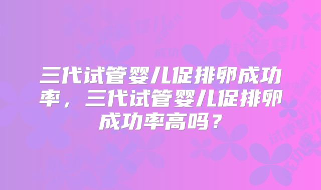 三代试管婴儿促排卵成功率，三代试管婴儿促排卵成功率高吗？