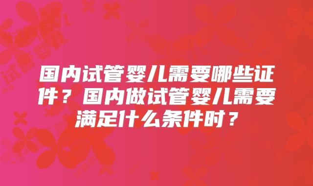 国内试管婴儿需要哪些证件？国内做试管婴儿需要满足什么条件时？