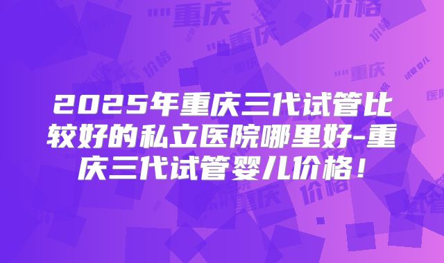 2025年重庆三代试管比较好的私立医院哪里好-重庆三代试管婴儿价格!