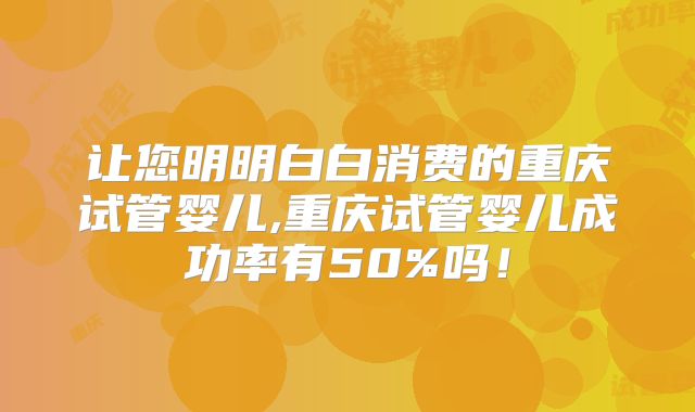 让您明明白白消费的重庆试管婴儿,重庆试管婴儿成功率有50%吗！