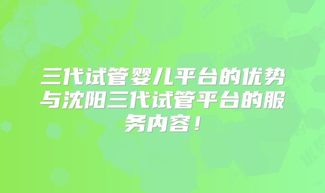 三代试管婴儿平台的优势与沈阳三代试管平台的服务内容!