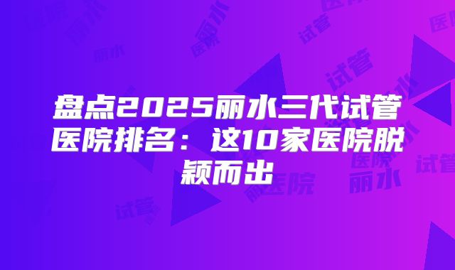 盘点2025丽水三代试管医院排名：这10家医院脱颖而出