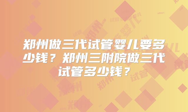 郑州做三代试管婴儿要多少钱?郑州三附院做三代试管多少钱?