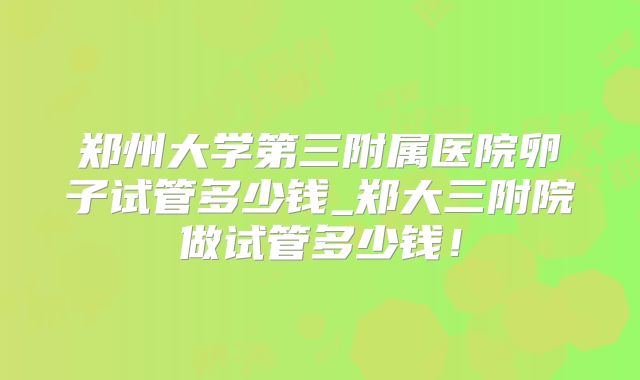 郑州大学第三附属医院卵子试管多少钱_郑大三附院做试管多少钱!