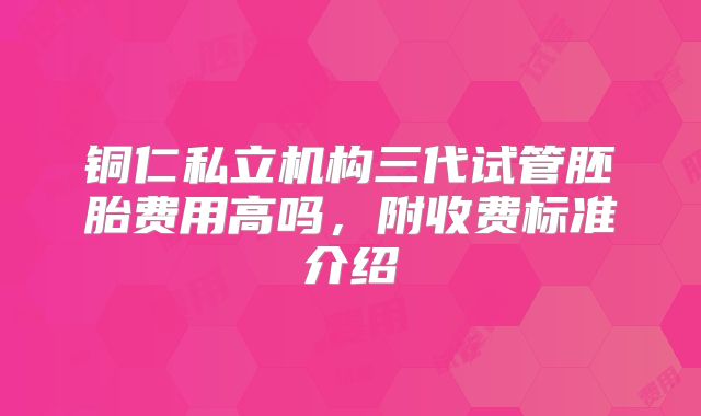 铜仁私立机构三代试管胚胎费用高吗,附收费标准介绍