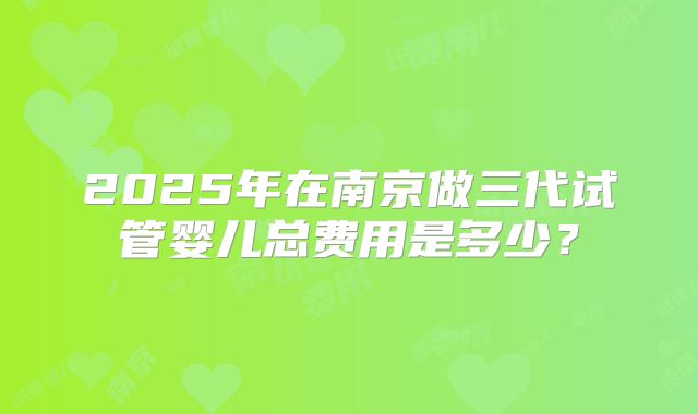 2025年在南京做三代试管婴儿总费用是多少？