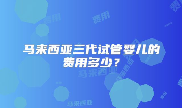 马来西亚三代试管婴儿的费用多少?