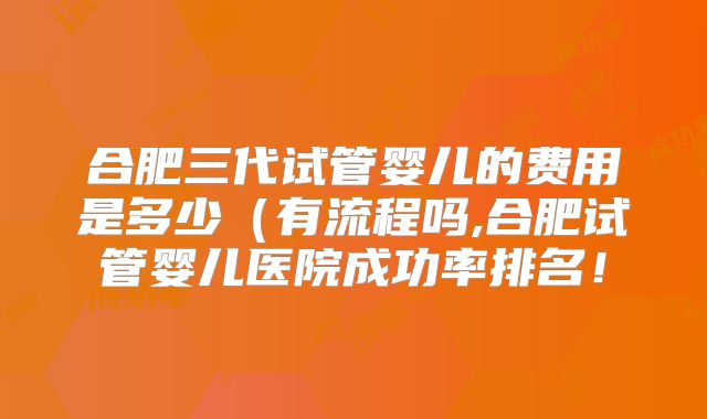 合肥三代试管婴儿的费用是多少（有流程吗,合肥试管婴儿医院成功率排名！