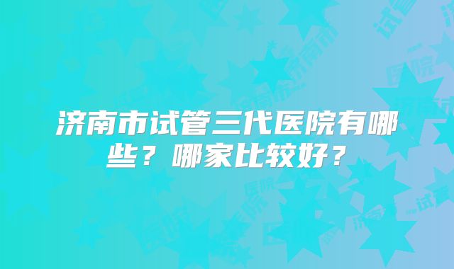 济南市试管三代医院有哪些？哪家比较好？