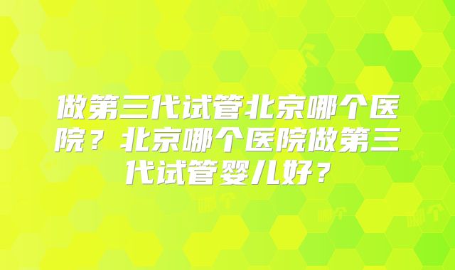 做第三代试管北京哪个医院？北京哪个医院做第三代试管婴儿好？