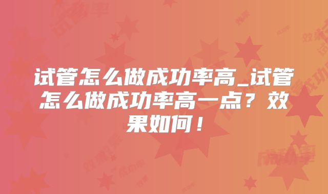 试管怎么做成功率高_试管怎么做成功率高一点？效果如何！
