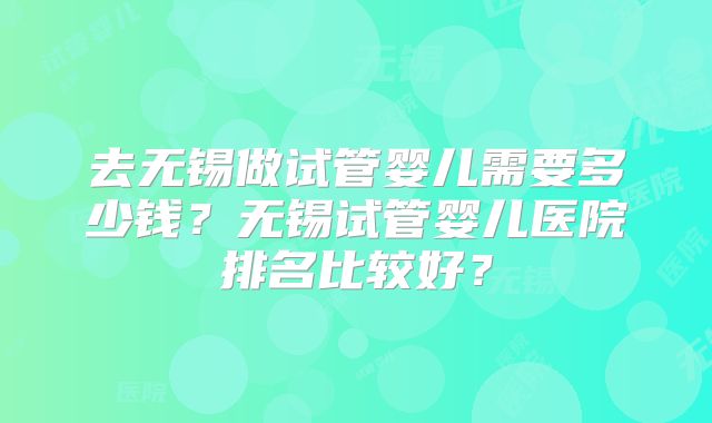 去无锡做试管婴儿需要多少钱？无锡试管婴儿医院排名比较好？