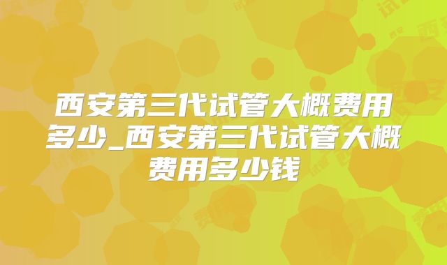 西安第三代试管大概费用多少_西安第三代试管大概费用多少钱
