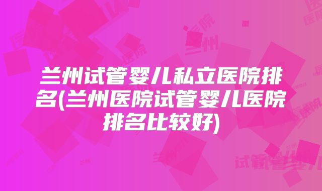 兰州试管婴儿私立医院排名(兰州医院试管婴儿医院排名比较好)