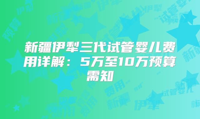 新疆伊犁三代试管婴儿费用详解：5万至10万预算需知