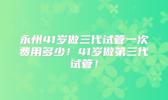 永州41岁做三代试管一次费用多少!41岁做第三代试管!