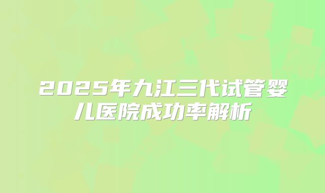 2025年九江三代试管婴儿医院成功率解析