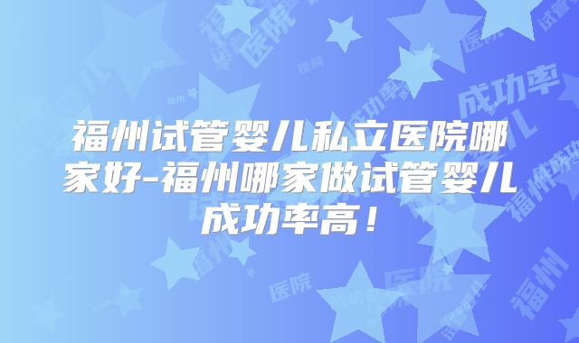 福州试管婴儿私立医院哪家好-福州哪家做试管婴儿成功率高！