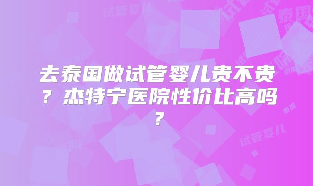 去泰国做试管婴儿贵不贵？杰特宁医院性价比高吗？