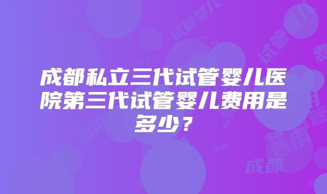 成都私立三代试管婴儿医院第三代试管婴儿费用是多少？