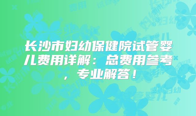 长沙市妇幼保健院试管婴儿费用详解:总费用参考,专业解答!