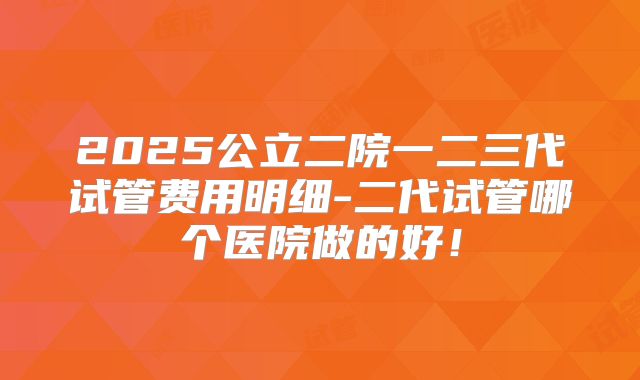2025公立二院一二三代试管费用明细-二代试管哪个医院做的好！