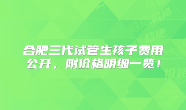 合肥三代试管生孩子费用公开,附价格明细一览!