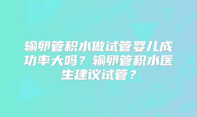 输卵管积水做试管婴儿成功率大吗？输卵管积水医生建议试管？