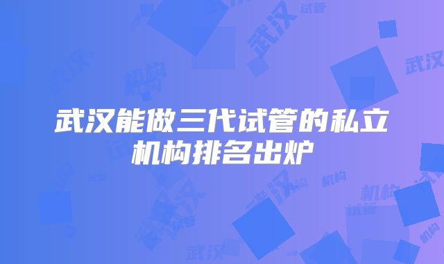 武汉能做三代试管的私立机构排名出炉