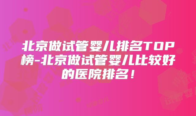 北京做试管婴儿排名TOP榜-北京做试管婴儿比较好的医院排名！