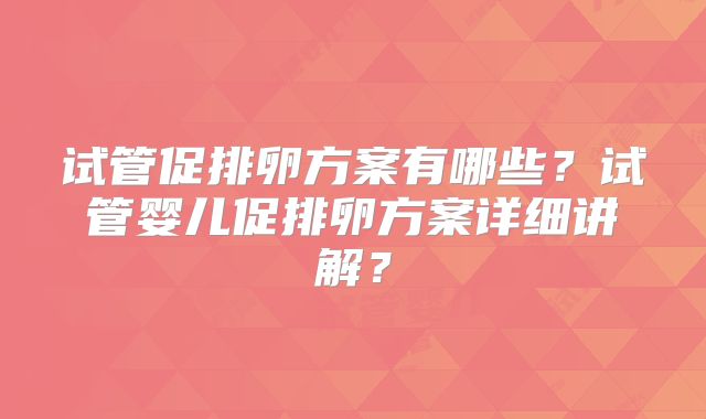 试管促排卵方案有哪些？试管婴儿促排卵方案详细讲解？