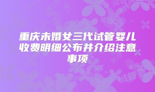 重庆未婚女三代试管婴儿收费明细公布并介绍注意事项
