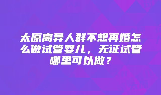 太原离异人群不想再婚怎么做试管婴儿,无证试管哪里可以做?