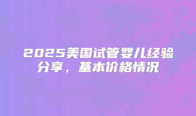2025美国试管婴儿经验分享,基本价格情况