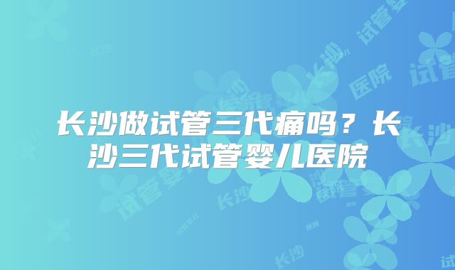 长沙做试管三代痛吗?长沙三代试管婴儿医院