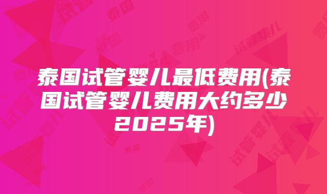 泰国试管婴儿最低费用(泰国试管婴儿费用大约多少2025年)