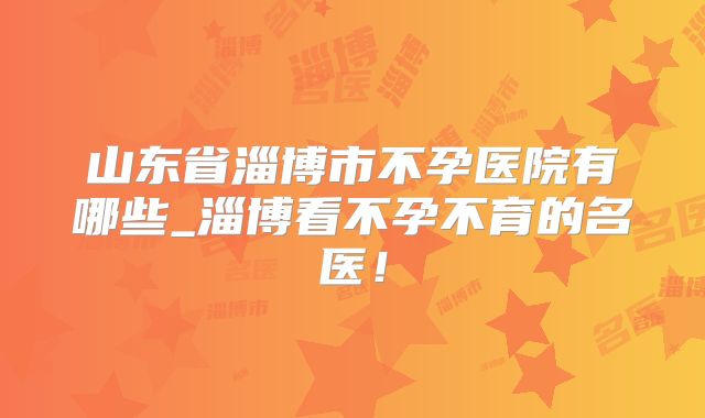 山东省淄博市不孕医院有哪些_淄博看不孕不育的名医！