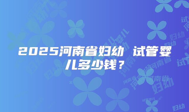 2025河南省妇幼 试管婴儿多少钱?