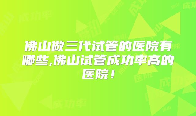 佛山做三代试管的医院有哪些,佛山试管成功率高的医院!