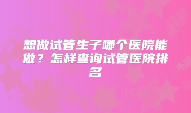 想做试管生子哪个医院能做？怎样查询试管医院排名