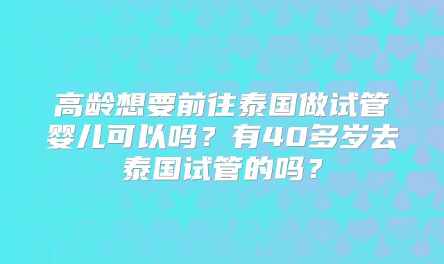 高龄想要前往泰国做试管婴儿可以吗?有40多岁去泰国试管的吗?