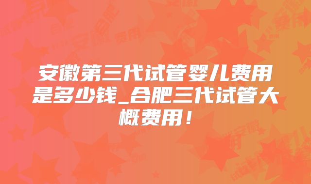 安徽第三代试管婴儿费用是多少钱_合肥三代试管大概费用！