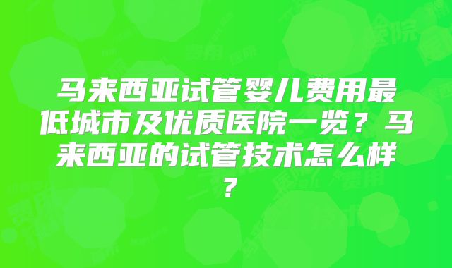 马来西亚试管婴儿费用最低城市及优质医院一览？马来西亚的试管技术怎么样？