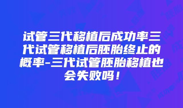 试管三代移植后成功率三代试管移植后胚胎终止的概率-三代试管胚胎移植也会失败吗！