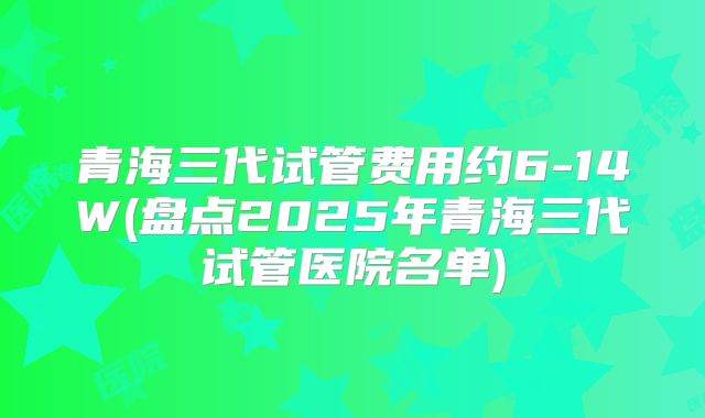 青海三代试管费用约6-14W(盘点2025年青海三代试管医院名单)