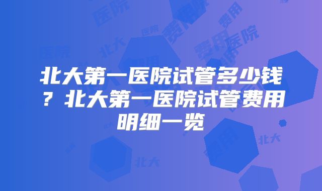 北大第一医院试管多少钱？北大第一医院试管费用明细一览
